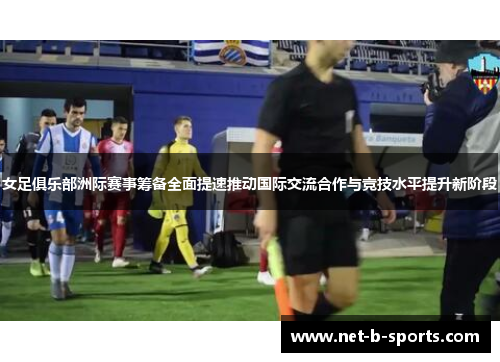 女足俱乐部洲际赛事筹备全面提速推动国际交流合作与竞技水平提升新阶段